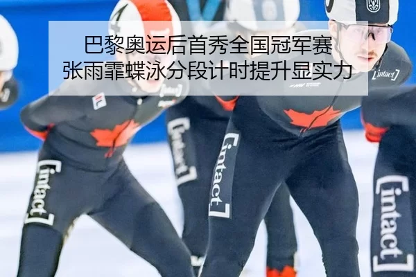 巴黎奥运后首秀全国冠军赛 张雨霏蝶泳分段计时提升显实力