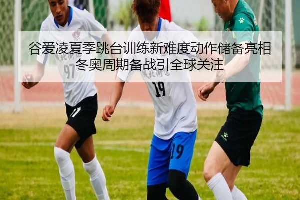 谷爱凌夏季跳台训练新难度动作储备亮相 冬奥周期备战引全球关注